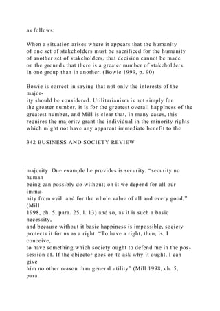 as follows:
When a situation arises where it appears that the humanity
of one set of stakeholders must be sacrificed for the humanity
of another set of stakeholders, that decision cannot be made
on the grounds that there is a greater number of stakeholders
in one group than in another. (Bowie 1999, p. 90)
Bowie is correct in saying that not only the interests of the
major-
ity should be considered. Utilitarianism is not simply for
the greater number, it is for the greatest overall happiness of the
greatest number, and Mill is clear that, in many cases, this
requires the majority grant the individual in the minority rights
which might not have any apparent immediate benefit to the
342 BUSINESS AND SOCIETY REVIEW
majority. One example he provides is security: “security no
human
being can possibly do without; on it we depend for all our
immu-
nity from evil, and for the whole value of all and every good,”
(Mill
1998, ch. 5, para. 25, l. 13) and so, as it is such a basic
necessity,
and because without it basic happiness is impossible, society
protects it for us as a right. “To have a right, then, is, I
conceive,
to have something which society ought to defend me in the pos-
session of. If the objector goes on to ask why it ought, I can
give
him no other reason than general utility” (Mill 1998, ch. 5,
para.
 