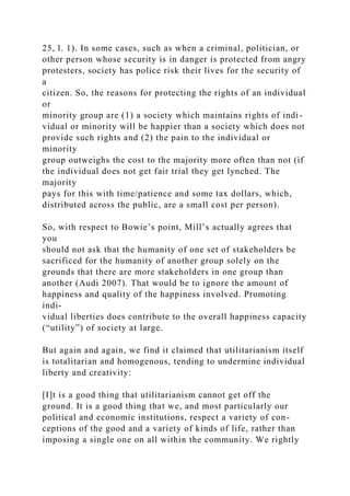 25, l. 1). In some cases, such as when a criminal, politician, or
other person whose security is in danger is protected from angry
protesters, society has police risk their lives for the security of
a
citizen. So, the reasons for protecting the rights of an individual
or
minority group are (1) a society which maintains rights of indi-
vidual or minority will be happier than a society which does not
provide such rights and (2) the pain to the individual or
minority
group outweighs the cost to the majority more often than not (if
the individual does not get fair trial they get lynched. The
majority
pays for this with time/patience and some tax dollars, which,
distributed across the public, are a small cost per person).
So, with respect to Bowie’s point, Mill’s actually agrees that
you
should not ask that the humanity of one set of stakeholders be
sacrificed for the humanity of another group solely on the
grounds that there are more stakeholders in one group than
another (Audi 2007). That would be to ignore the amount of
happiness and quality of the happiness involved. Promoting
indi-
vidual liberties does contribute to the overall happiness capacity
(“utility”) of society at large.
But again and again, we find it claimed that utilitarianism itself
is totalitarian and homogenous, tending to undermine individual
liberty and creativity:
[I]t is a good thing that utilitarianism cannot get off the
ground. It is a good thing that we, and most particularly our
political and economic institutions, respect a variety of con-
ceptions of the good and a variety of kinds of life, rather than
imposing a single one on all within the community. We rightly
 