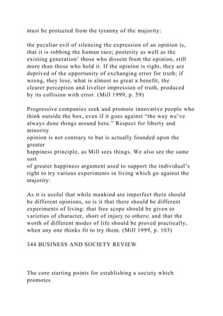 must be protected from the tyranny of the majority:
the peculiar evil of silencing the expression of an opinion is,
that it is robbing the human race; posterity as well as the
existing generation’ those who dissent from the opinion, still
more than those who hold it. If the opinion is right, they are
deprived of the opportunity of exchanging error for truth; if
wrong, they lose, what is almost as great a benefit, the
clearer perception and livelier impression of truth, produced
by its collision with error. (Mill 1999, p. 59)
Progressive companies seek and promote innovative people who
think outside the box, even if it goes against “the way we’ve
always done things around here.” Respect for liberty and
minority
opinion is not contrary to but is actually founded upon the
greater
happiness principle, as Mill sees things. We also see the same
sort
of greater happiness argument used to support the individual’s
right to try various experiments in living which go against the
majority:
As it is useful that while mankind are imperfect there should
be different opinions, so is it that there should be different
experiments of living: that free scope should be given to
varieties of character, short of injury to others; and that the
worth of different modes of life should be proved practically,
when any one thinks fit to try them. (Mill 1999, p. 103)
344 BUSINESS AND SOCIETY REVIEW
The core starting points for establishing a society which
promotes
 