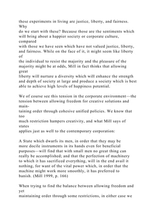 these experiments in living are justice, liberty, and fairness.
Why
do we start with these? Because those are the sentiments which
will bring about a happier society or corporate culture,
compared
with those we have seen which have not valued justice, liberty,
and fairness. While on the face of it, it might seem like liberty
of
the individual to resist the majority and the pleasure of the
majority might be at odds, Mill in fact thinks that allowing
great
liberty will nurture a diversity which will enhance the strength
and depth of society at large and produce a society which is best
able to achieve high levels of happiness potential.
We of course see this tension in the corporate environment—the
tension between allowing freedom for creative solutions and
main-
taining order through cohesive unified policies. We know that
too
much restriction hampers creativity, and what Mill says of
states
applies just as well to the contemporary corporation:
A State which dwarfs its men, in order that they may be
more docile instruments in its hands even for beneficial
purposes—will find that with small men no great thing can
really be accomplished; and that the perfection of machinery
to which it has sacrificed everything, will in the end avail it
nothing, for want of the vital power which, in order that the
machine might work more smoothly, it has preferred to
banish. (Mill 1999, p. 166)
When trying to find the balance between allowing freedom and
yet
maintaining order through some restrictions, in either case we
 