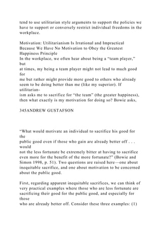 tend to use utilitarian style arguments to support the policies we
have to support or conversely restrict individual freedoms in the
workplace.
Motivation: Utilitarianism Is Irrational and Impractical
Because We Have No Motivation to Obey the Greatest
Happiness Principle
In the workplace, we often hear about being a “team player,”
but
at times, my being a team player might not lead to much good
for
me but rather might provide more good to others who already
seem to be doing better than me (like my superior). If
utilitarian-
ism asks me to sacrifice for “the team” (the greater happiness),
then what exactly is my motivation for doing so? Bowie asks,
345ANDREW GUSTAFSON
“What would motivate an individual to sacrifice his good for
the
public good even if those who gain are already better off . . .
would
not the less fortunate be extremely bitter at having to sacrifice
even more for the benefit of the more fortunate?” (Bowie and
Simon 1998, p. 51). Two questions are raised here—one about
inequitable sacrifice, and one about motivation to be concerned
about the public good.
First, regarding apparent inequitable sacrifices, we can think of
very practical examples where those who are less fortunate are
sacrificing their good for the public good, and especially for
those
who are already better off. Consider these three examples: (1)
 