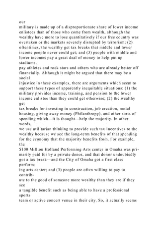 our
military is made up of a disproportionate share of lower income
enlistees than of those who come from wealth, although the
wealthy have more to lose quantitatively if our free country was
overtaken or the markets severely disrupted by terrorism; (2)
oftentimes, the wealthy get tax breaks that middle and lower
income people never could get; and (3) people with middle and
lower incomes pay a great deal of money to help put up
stadiums,
pay athletes and rock stars and others who are already better off
financially. Although it might be argued that there may be a
social
injustice in these examples, there are arguments which seem to
support these types of apparently inequitable situations: (1) the
military provides income, training, and pension to the lower
income enlistee than they could get otherwise; (2) the wealthy
get
tax breaks for investing in construction, job creation, rental
housing, giving away money (Philanthropy), and other sorts of
spending which—it is thought—help the majority. In other
words,
we use utilitarian thinking to provide such tax incentives to the
wealthy because we see the long-term benefits of that spending
for the economy that the majority benefits from. For example,
the
$100 Million Holland Performing Arts center in Omaha was pri-
marily paid for by a private donor, and that donor undoubtedly
got a tax break—and the City of Omaha got a first class
perform-
ing arts center; and (3) people are often willing to pay to
contrib-
ute to the good of someone more wealthy than they are if they
see
a tangible benefit such as being able to have a professional
sports
team or active concert venue in their city. So, it actually seems
 