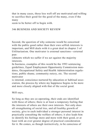 that in many cases, those less well off are motivated and willing
to sacrifice their good for the good of the many, even if the
many
seem to be better off to begin with.
346 BUSINESS AND SOCIETY REVIEW
Second, the question of why someone would be concerned
with the public good rather than their own selfish interests is
important, and Mill deals with it a great deal in chapter 3 of
Utilitarianism. One motivator is external sanctions—external
pun-
ishments which we suffer if we act against the majority
interests.
In business, examples of this would be the 1993 sentencing
guidelines, Equal Employment Opportunity Commission man-
dates, Occupational Safety and Health Administration regula-
tions, public shame, community outcry, etc. The second
motivator
is internal, conscience nurtured by education or habitual asso-
ciation, the process by where my happiness begins to be more
and more closely aligned with that of the social good.
Mill says,
So long as they are co-operating, their ends are identified
with those of others; there is at least a temporary feeling that
the interests of others are their own interests. Not only does
all strengthening of social ties, and all healthy growth of
society, give to each individual a stronger personal interest in
practically consulting the welfare of others; it also leads him
to identify his feelings more and more with their good, or at
least with an ever greater degree of practical consideration
for it. He comes, as though instinctively, to be conscious of
 