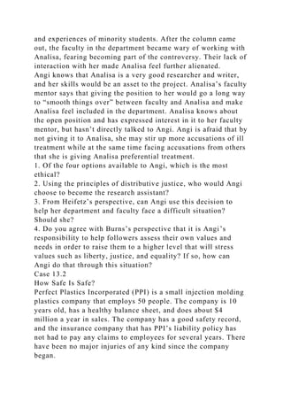 and experiences of minority students. After the column came
out, the faculty in the department became wary of working with
Analisa, fearing becoming part of the controversy. Their lack of
interaction with her made Analisa feel further alienated.
Angi knows that Analisa is a very good researcher and writer,
and her skills would be an asset to the project. Analisa’s faculty
mentor says that giving the position to her would go a long way
to “smooth things over” between faculty and Analisa and make
Analisa feel included in the department. Analisa knows about
the open position and has expressed interest in it to her faculty
mentor, but hasn’t directly talked to Angi. Angi is afraid that by
not giving it to Analisa, she may stir up more accusations of ill
treatment while at the same time facing accusations from others
that she is giving Analisa preferential treatment.
1. Of the four options available to Angi, which is the most
ethical?
2. Using the principles of distributive justice, who would Angi
choose to become the research assistant?
3. From Heifetz’s perspective, can Angi use this decision to
help her department and faculty face a difficult situation?
Should she?
4. Do you agree with Burns’s perspective that it is Angi’s
responsibility to help followers assess their own values and
needs in order to raise them to a higher level that will stress
values such as liberty, justice, and equality? If so, how can
Angi do that through this situation?
Case 13.2
How Safe Is Safe?
Perfect Plastics Incorporated (PPI) is a small injection molding
plastics company that employs 50 people. The company is 10
years old, has a healthy balance sheet, and does about $4
million a year in sales. The company has a good safety record,
and the insurance company that has PPI’s liability policy has
not had to pay any claims to employees for several years. There
have been no major injuries of any kind since the company
began.
 