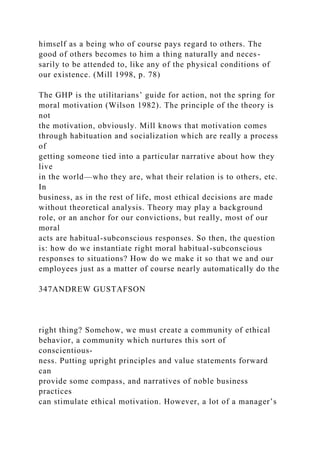 himself as a being who of course pays regard to others. The
good of others becomes to him a thing naturally and neces-
sarily to be attended to, like any of the physical conditions of
our existence. (Mill 1998, p. 78)
The GHP is the utilitarians’ guide for action, not the spring for
moral motivation (Wilson 1982). The principle of the theory is
not
the motivation, obviously. Mill knows that motivation comes
through habituation and socialization which are really a process
of
getting someone tied into a particular narrative about how they
live
in the world—who they are, what their relation is to others, etc.
In
business, as in the rest of life, most ethical decisions are made
without theoretical analysis. Theory may play a background
role, or an anchor for our convictions, but really, most of our
moral
acts are habitual-subconscious responses. So then, the question
is: how do we instantiate right moral habitual-subconscious
responses to situations? How do we make it so that we and our
employees just as a matter of course nearly automatically do the
347ANDREW GUSTAFSON
right thing? Somehow, we must create a community of ethical
behavior, a community which nurtures this sort of
conscientious-
ness. Putting upright principles and value statements forward
can
provide some compass, and narratives of noble business
practices
can stimulate ethical motivation. However, a lot of a manager’s
 
