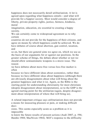 happiness does not necessarily derail utilitarianism. A lot is
agreed upon regarding what happiness entails—and what will
provide for a happier society. Most would consider a degree of
liberty, private property rights, justice, fairness, kindness,
moral
imagination, education, etc essential to creating a happy
society.
We can certainly come to widespread agreement as to why
certain
countries do not provide for the happiness of their citizens, and
agree on means by which happiness could be achieved. We do
have debates of course about abortion, gun control, taxation,
and
so on, but there are general aims we agree on, which we use as
the basis of our arguments for or against our positions. In the
greater scheme of things, the debate about whether or not we
should allow semiautomatic weapons is a micro issue. The
reason
we have debates about more-free versus less-free market is
often
because we have different ideas about economics, rather than
because we have different ideas about happiness (although there
are obviously disagreements about what will bring about the
greatest happiness and what it is). Again, as the Bible is the
starting point for understanding christianity for most christians
(despite disagreement about interpretation), so to the GHP is the
agreed starting point for the utilitarian (again, despite disagree-
ment about interpretation of where that will bring us).
A related important critique says utilitarianism does not provide
a means for measuring pleasure or pain, or making difficult
deci-
sions. This seems especially acute as a problem as it is
impossible
to know the future results of present actions (Audi 2007, p. 596;
Hardin 1988; MacNiven 1984). Mill’s response to the difficulty
 