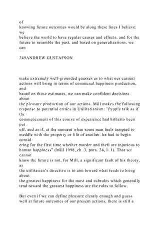 of
knowing future outcomes would be along these lines I believe:
we
believe the world to have regular causes and effects, and for the
future to resemble the past, and based on generalizations, we
can
349ANDREW GUSTAFSON
make extremely well-grounded guesses as to what our current
actions will bring in terms of communal happiness production,
and
based on those estimates, we can make confident decisions
about
the pleasure production of our actions. Mill makes the following
response to potential critics in Utilitarianism: ”People talk as if
the
commencement of this course of experience had hitherto been
put
off, and as if, at the moment when some man feels tempted to
meddle with the property or life of another, he had to begin
consid-
ering for the first time whether murder and theft are injurious to
human happiness” (Mill 1998, ch. 3, para. 24, l. 1). That we
cannot
know the future is not, for Mill, a significant fault of his theory,
as
the utilitarian’s directive is to aim toward what tends to bring
about
the greatest happiness for the most and subrules which generally
tend toward the greatest happiness are the rules to follow.
But even if we can define pleasure clearly enough and guess
well at future outcomes of our present actions, there is still a
 