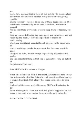 we
might have decided that in light of our inability to make a clear
distinction of one above another, we split our charity giving
equally
among the many. I do not think any of these decisions could be
considered substantially worse than the others. Auditors in
general
realize that there are various ways to keep track of records, but
as
long as you are following the basic goals and principles, and not
“cooking the books,” there is a spectrum of means of
bookkeeping
which are considered acceptable and upright. In the same way,
an
ethical auditing can take into account that there are multiple
good
things to be done, multiple ways to generally accomplish the
goal—
and the important thing is that one is generally acting on behalf
of
the interest of the many.
How Mill’s Utilitarianism Is Unique
When this defense of Mill is presented, Aristotelians tend to say
that this sounds a lot like Aristotle, and sometimes Kantians say
it sounds like Kant. Mill clearly has some similarities to both
but
is clearly different as well. Of course, Mill’s utilitarianism is
dif-
ferent from egoism. First, for Mill, the greater happiness of the
many is the goal, whereas for the egoist, the only thing that
351ANDREW GUSTAFSON
 