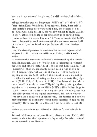 matters is my personal happiness. On Mill’s view, I should act
to
bring about the greatest happiness. Mill’s utilitarianism is dif-
ferent from Kant for at least three reasons. First, Kant thinks
that instincts guide us toward happiness, and reason tells us
not what will make us happy but what we must do (Kant 2002).
In short, ethics is not about happiness for us or anyone else.
However then, the second point of difference here is that Mill’s
theory does not depend on a concept of a universal reason held
in common by all rational beings. Rather, Mill’s utilitarian
direc-
tive, if ultimately rooted in common desires—as a perusal of
chapter 5 of Utilitarianism, will show. Third, while Kant’s
ethics
is rooted in the commands of reason understood by the autono-
mous individual, Mill’s view of ethics is fundamentally group
centered and others centered. Mill thinks that Kant’s categorical
imperative—that one must only act on such a maxim as one
could make a universal law—is at root a directive based on
happiness because Mill thinks that we must in such a situation
consider the outcome of acting on the maxim to make the judg-
ment (Mill 1998, ch. 1, para. 4, l. 34). How do we decide which
laws should be made universal? By taking the greater good or
happiness into account (says Mill). Mill’s utilitarianism is quite
like Aristotle’s virtue ethics in many respects, including the fact
that some pleasures are higher than others, that moral educa-
tion involves habituation of sentiments, that politics and poetics
play important roles in developing moral feelings to help us act
ethically. However, Mill is different from Aristotle in that Mill
is
social, not merely an enlightened egoist, as Aristotle tends to
be.
Second, Mill does not rely on Greek cultural values. Third, Mill
makes a place for the importance of sympathy for others, a topic
not so central to the Greeks.
 