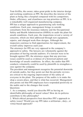 Tom Griffin, the owner, takes great pride in the interior design
and working conditions at PPI. He describes the interior of the
plant as being like a hospital compared with his competitors.
Order, efficiency, and cleanliness are top priorities at PPI. It is
a remarkably well-organized manufacturing company.
PPI has a unique approach to guaranteeing safe working
conditions. Each year, management brings in outside
consultants from the insurance industry and the Occupational
Safety and Health Administration (OSHA) to audit the plant for
unsafe conditions. Each year, the inspections reveal a variety of
concerns, which are then addressed through new equipment,
repairs, and changed work-flow designs. Although the
inspectors continue to find opportunities for improvement, the
overall safety improves each year.
The attorneys for PPI are very opposed to the company’s
approach to safety. The lawyers are vehemently against the
procedure of having outside auditors. If a lawsuit were to be
brought against PPI, the attorneys argue that any previous
issues could be used as evidence of a historical pattern and
knowledge of unsafe conditions. In effect, the audits that PPI
conducts voluntarily could be used by plaintiffs to strengthen a
case against the company.
The president and management recognize the potential downside
of outside audits, but they point out that the periodic reviews
are critical to the ongoing improvement of the safety of
everyone in the plant. The purpose of the audits is to make the
shop a secure place, and that is what has occurred. Management
also points out that PPI employees have responded positively to
the audits and to the changes that result.
Questions
1. As a company, would you describe PPI as having an
identifiable philosophy of moral values? How do its policies
contribute to this philosophy?
2. Which ethical perspective best describes PPI’s approach to
safety issues? Would you say PPI takes a utilitarian-, duty-, or
virtue-based approach?
 