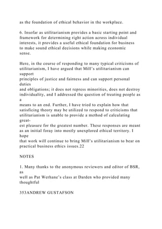 as the foundation of ethical behavior in the workplace.
6. Insofar as utilitarianism provides a basic starting point and
framework for determining right action across individual
interests, it provides a useful ethical foundation for business
to make sound ethical decisions while making economic
sense.
Here, in the course of responding to many typical criticisms of
utilitarianism, I have argued that Mill’s utilitarianism can
support
principles of justice and fairness and can support personal
duties
and obligations; it does not repress minorities, does not destroy
individuality, and I addressed the question of treating people as
a
means to an end. Further, I have tried to explain how that
satisficing theory may be utilized to respond to criticisms that
utilitarianism is unable to provide a method of calculating
great-
est pleasure for the greatest number. These responses are meant
as an initial foray into mostly unexplored ethical territory. I
hope
that work will continue to bring Mill’s utilitarianism to bear on
practical business ethics issues.22
NOTES
1. Many thanks to the anonymous reviewers and editor of BSR,
as
well as Pat Werhane’s class at Darden who provided many
thoughtful
353ANDREW GUSTAFSON
 
