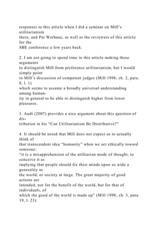 responses to this article when I did a seminar on Mill’s
utilitarianism
there, and Pat Werhane, as well as the reviewers of this article
for the
SBE conference a few years back.
2. I am not going to spend time in this article making these
arguments
to distinguish Mill from preference utilitarianism, but I would
simply point
to Mill’s discussion of competent judges (Mill 1998, ch. 2, para.
8, l. 1)
which seems to assume a broadly universal understanding
among human-
ity in general to be able to distinguish higher from lower
pleasures.
3. Audi (2007) provides a nice argument about this question of
dis-
tribution in his “Can Utilitarianism Be Distributive?”
4. It should be noted that Mill does not expect us to actually
think of
that transcendent idea “humanity” when we act ethically toward
someone:
“it is a misapprehension of the utilitarian mode of thought, to
conceive it as
implying that people should fix their minds upon so wide a
generality as
the world, or society at large. The great majority of good
actions are
intended, not for the benefit of the world, but for that of
individuals, of
which the good of the world is made up” (Mill 1998, ch. 3, para.
19, l. 23).
 