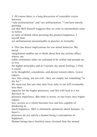5. Of course there is a long discussion of venerable voices
between
“rule utilitarianism” and “act utilitarianism.” I am here merely
pointing
out that Mill himself suggests that we refer to intermediate rules
to follow
as rules of thumb when pursuing the greatest happiness. I
myself find
act utilitarianism unsustainable in practice or textually.
6. This has direct implications for our moral behavior. My
moral
imagination enables me to think about how my actions affect
others; my
noble sentiments make me ashamed to be selfish and prompt me
to live
for higher principles and as I nurture my moral feelings, I find
it easier
to be thoughtful, considerate, and decent toward others. Lower
capaci-
ties, like eating, are not evil—they are simply not something “to
die for.”
We must eat, but one who only lives only to eat will eventually
lose their
capacity for the higher pleasures, and this will lead to a net
decrease in
pleasure experience. But what is worse, as one loses ones higher
capaci-
ties, society as a whole becomes less and less capable of
producing as
much happiness. Mill is ultimately optimistic about humans: “a
beast’s
pleasures do not satisfy a human being’s conceptions of
happiness.
Human beings have faculties more elevated than the animal
 