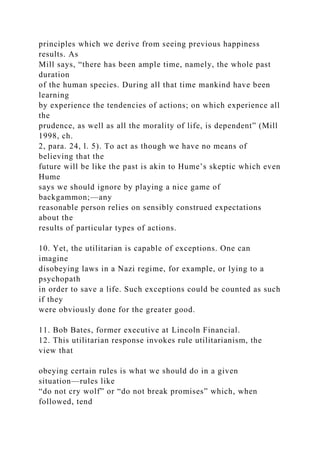 principles which we derive from seeing previous happiness
results. As
Mill says, “there has been ample time, namely, the whole past
duration
of the human species. During all that time mankind have been
learning
by experience the tendencies of actions; on which experience all
the
prudence, as well as all the morality of life, is dependent” (Mill
1998, ch.
2, para. 24, l. 5). To act as though we have no means of
believing that the
future will be like the past is akin to Hume’s skeptic which even
Hume
says we should ignore by playing a nice game of
backgammon;—any
reasonable person relies on sensibly construed expectations
about the
results of particular types of actions.
10. Yet, the utilitarian is capable of exceptions. One can
imagine
disobeying laws in a Nazi regime, for example, or lying to a
psychopath
in order to save a life. Such exceptions could be counted as such
if they
were obviously done for the greater good.
11. Bob Bates, former executive at Lincoln Financial.
12. This utilitarian response invokes rule utilitarianism, the
view that
obeying certain rules is what we should do in a given
situation—rules like
“do not cry wolf” or “do not break promises” which, when
followed, tend
 