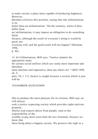 to make society a place more capable of producing happiness.
However,
Hartman criticizes this position, saying that rule utilitarianism
is no
better than act utilitarianism, “On the contrary, where it does
differ from
act utilitarianism, it may impose an obligation to do something
futile
because, although the result of everyone’s doing it would be
good, not
everyone will, and the good result will not happen” (Hartman
1996,
p. 46).
13. In Utilitarianism, Mill says, “Justice remains the
appropriate name
for certain social utilities which are vastly more important and
therefore
more absolute and imperative, than any others are ” (Mill 1998,
ch. 5,
para. 38, l. 11). Justice is sought because a society which is just
will be
355ANDREW GUSTAFSON
able to produce the most pleasure for its citizens. Mill says we
will always
seek a justice respecting society which provides rights (private
property,
liberty) and expects duties from people, such as the
responsibility of the
wealthy to pay more taxes than the less fortunate, because we
know that
these bring about a happier society. We preserve the right to a
 