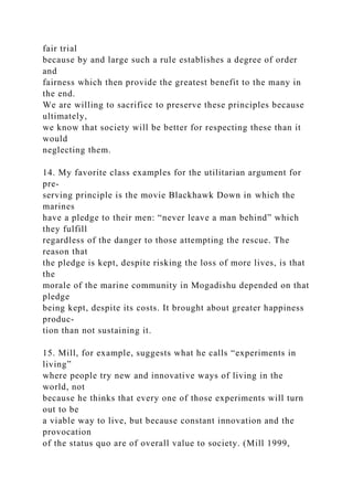 fair trial
because by and large such a rule establishes a degree of order
and
fairness which then provide the greatest benefit to the many in
the end.
We are willing to sacrifice to preserve these principles because
ultimately,
we know that society will be better for respecting these than it
would
neglecting them.
14. My favorite class examples for the utilitarian argument for
pre-
serving principle is the movie Blackhawk Down in which the
marines
have a pledge to their men: “never leave a man behind” which
they fulfill
regardless of the danger to those attempting the rescue. The
reason that
the pledge is kept, despite risking the loss of more lives, is that
the
morale of the marine community in Mogadishu depended on that
pledge
being kept, despite its costs. It brought about greater happiness
produc-
tion than not sustaining it.
15. Mill, for example, suggests what he calls “experiments in
living”
where people try new and innovative ways of living in the
world, not
because he thinks that every one of those experiments will turn
out to be
a viable way to live, but because constant innovation and the
provocation
of the status quo are of overall value to society. (Mill 1999,
 