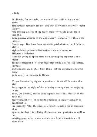 p.103).
16. Bowie, for example, has claimed that utilitarians do not
make
distinctions between desires, and that if we had a majority racist
society,
“the intense desires of the racist majority would count more
than the
more passive desires of the oppressed”—especially if they were
intense,
Bowie says. Bentham does not distinguish desires, but I believe
Mill’s
higher–lower pleasure distinction is clearly meant to
differentiate desires.
I am not going to spend time here developing arguments that
racist
desires correspond to lower pleasures while desires like justice,
fairness,
and kindness are higher, but I think that the argument could be
made
quite easily in response to Bowie.
17. As for minority rights in particular, it should be noted that
Mill
does support the right of the minority over against the majority
in his
book, On Liberty, and he does support individual liberty on the
basis that
preserving liberty for minority opinions in society actually is
beneficial to
the majority: “But the peculiar evil of silencing the expression
of an
opinion is, that it is robbing the human race; posterity as well as
the
existing generation; those who dissent from the opinion still
more than
 