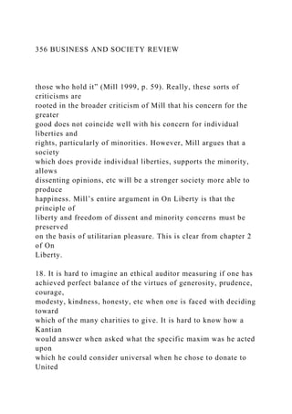 356 BUSINESS AND SOCIETY REVIEW
those who hold it” (Mill 1999, p. 59). Really, these sorts of
criticisms are
rooted in the broader criticism of Mill that his concern for the
greater
good does not coincide well with his concern for individual
liberties and
rights, particularly of minorities. However, Mill argues that a
society
which does provide individual liberties, supports the minority,
allows
dissenting opinions, etc will be a stronger society more able to
produce
happiness. Mill’s entire argument in On Liberty is that the
principle of
liberty and freedom of dissent and minority concerns must be
preserved
on the basis of utilitarian pleasure. This is clear from chapter 2
of On
Liberty.
18. It is hard to imagine an ethical auditor measuring if one has
achieved perfect balance of the virtues of generosity, prudence,
courage,
modesty, kindness, honesty, etc when one is faced with deciding
toward
which of the many charities to give. It is hard to know how a
Kantian
would answer when asked what the specific maxim was he acted
upon
which he could consider universal when he chose to donate to
United
 