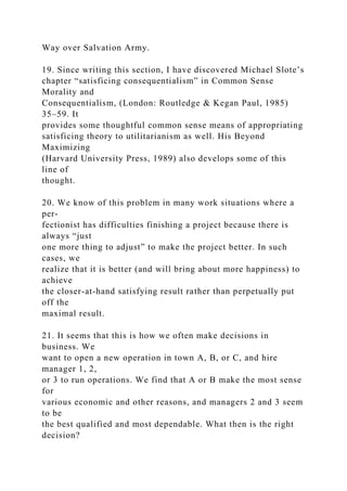 Way over Salvation Army.
19. Since writing this section, I have discovered Michael Slote’s
chapter “satisficing consequentialism” in Common Sense
Morality and
Consequentialism, (London: Routledge & Kegan Paul, 1985)
35–59. It
provides some thoughtful common sense means of appropriating
satisficing theory to utilitarianism as well. His Beyond
Maximizing
(Harvard University Press, 1989) also develops some of this
line of
thought.
20. We know of this problem in many work situations where a
per-
fectionist has difficulties finishing a project because there is
always “just
one more thing to adjust” to make the project better. In such
cases, we
realize that it is better (and will bring about more happiness) to
achieve
the closer-at-hand satisfying result rather than perpetually put
off the
maximal result.
21. It seems that this is how we often make decisions in
business. We
want to open a new operation in town A, B, or C, and hire
manager 1, 2,
or 3 to run operations. We find that A or B make the most sense
for
various economic and other reasons, and managers 2 and 3 seem
to be
the best qualified and most dependable. What then is the right
decision?
 