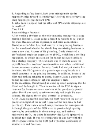 3. Regarding safety issues, how does management see its
responsibilities toward its employees? How do the attorneys see
their responsibilities toward PPI?
4. Why does it appear that the ethics of PPI and its attorneys are
in conflict?
Case 13.3
Reexamining a Proposal
After working 10 years as the only minority manager in a large
printing company, David Jones decided he wanted to set out on
his own. Because of his experience and prior connections,
David was confident he could survive in the printing business,
but he wondered whether he should buy an existing business or
start a new one. As part of his planning, David contacted a
professional employer organization (PEO), which had a sterling
reputation, to obtain an estimate for human resource services
for a startup company. The estimate was to include costs for
payroll, benefits, workers’ compensation, and other traditional
human resource services. Because David had not yet started his
business, the PEO generated a generic quote applicable to a
small company in the printing industry. In addition, because the
PEO had nothing tangible to quote, it gave David a quote for
human resource services that was unusually high.
In the meantime, David found an existing small company that he
liked, and he bought it. Then he contacted the PEO to sign a
contract for human resource services at the previously quoted
price. David was ready to take ownership and begin his new
venture. He signed the original contract as presented.
After David signed the contract, the PEO reviewed the earlier
proposal in light of the actual figures of the company he had
purchased. This review raised many concerns for management.
Although the goals of the PEO were to provide high-quality
service, be competitive in the marketplace, and make a
reasonable profit, the quote it had provided David appeared to
be much too high. It was not comparable in any way with the
other service contracts the PEO had with other companies of
similar size and function.
 