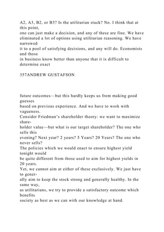 A2, A3, B2, or B3? Is the utilitarian stuck? No. I think that at
this point,
one can just make a decision, and any of these are fine. We have
eliminated a lot of options using utilitarian reasoning. We have
narrowed
it to a pool of satisfying decisions, and any will do. Economists
and those
in business know better than anyone that it is difficult to
determine exact
357ANDREW GUSTAFSON
future outcomes—but this hardly keeps us from making good
guesses
based on previous experience. And we have to work with
vagueness.
Consider Friedman’s shareholder theory: we want to maximize
share-
holder value—but what is our target shareholder? The one who
sells this
evening? Next year? 2 years? 5 Years? 20 Years? The one who
never sells?
The policies which we would enact to ensure highest yield
tonight would
be quite different from those used to aim for highest yields in
20 years.
Yet, we cannot aim at either of these exclusively. We just have
to gener-
ally aim to keep the stock strong and generally healthy. In the
same way,
as utilitarians, we try to provide a satisfactory outcome which
benefits
society as best as we can with our knowledge at hand.
 
