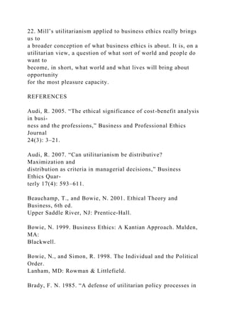 22. Mill’s utilitarianism applied to business ethics really brings
us to
a broader conception of what business ethics is about. It is, on a
utilitarian view, a question of what sort of world and people do
want to
become, in short, what world and what lives will bring about
opportunity
for the most pleasure capacity.
REFERENCES
Audi, R. 2005. “The ethical significance of cost-benefit analysis
in busi-
ness and the professions,” Business and Professional Ethics
Journal
24(3): 3–21.
Audi, R. 2007. “Can utilitarianism be distributive?
Maximization and
distribution as criteria in managerial decisions,” Business
Ethics Quar-
terly 17(4): 593–611.
Beauchamp, T., and Bowie, N. 2001. Ethical Theory and
Business, 6th ed.
Upper Saddle River, NJ: Prentice-Hall.
Bowie, N. 1999. Business Ethics: A Kantian Approach. Malden,
MA:
Blackwell.
Bowie, N., and Simon, R. 1998. The Individual and the Political
Order.
Lanham, MD: Rowman & Littlefield.
Brady, F. N. 1985. “A defense of utilitarian policy processes in
 