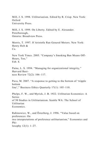 Mill, J. S. 1998. Utilitarianism. Edited by R. Crisp. New York:
Oxford
University Press.
Mill, J. S. 1999. On Liberty. Edited by E. Alexander.
Peterborough,
Ontario: Broadview Press.
Morris, T. 1997. If Aristotle Ran General Motors. New York:
Henry Holt &
Co.
New York Times. 2005. “Company’s Smoking Ban Means Off-
Hours, Too,”
Feb. 8.
Paine, L. S. 1994. “Managing for organizational integrity,”
Harvard Busi-
ness Review 72(2): 106–117.
Pava, M. 2007. “A response to getting to the bottom of ‘tripple
bottom
line’,” Business Ethics Quarterly 17(1): 105–110.
Phelps, F. W., and Myrick, J. B. 1922. Utilitarian Economics: A
Series
of 50 Studies in Utilitarianism. Seattle WA: The School of
Utilitarian
Economics.
Rabinowicz, W., and Österberg, J. 1996. “Value based on
preferences: On
two interpretations of preference utilitarianism,” Economics and
Phi-
losophy 12(1): 1–27.
 