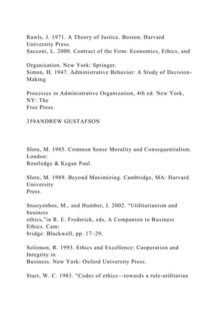 Rawls, J. 1971. A Theory of Justice. Boston: Harvard
University Press.
Sacconi, L. 2000. Contract of the Firm: Economics, Ethics, and
Organisation. New York: Springer.
Simon, H. 1947. Administrative Behavior: A Study of Decision-
Making
Processes in Administrative Organization, 4th ed. New York,
NY: The
Free Press.
359ANDREW GUSTAFSON
Slote, M. 1985. Common Sense Morality and Consequentialism.
London:
Routledge & Kegan Paul.
Slote, M. 1989. Beyond Maximizing. Cambridge, MA: Harvard
University
Press.
Snoeyenbos, M., and Humber, J. 2002. “Utilitarianism and
business
ethics,”in R. E. Frederick, eds, A Companion to Business
Ethics. Cam-
bridge: Blackwell, pp. 17–29.
Solomon, R. 1993. Ethics and Excellence: Cooperation and
Integrity in
Business. New York: Oxford University Press.
Starr, W. C. 1983. “Codes of ethics—towards a rule-utilitarian
 