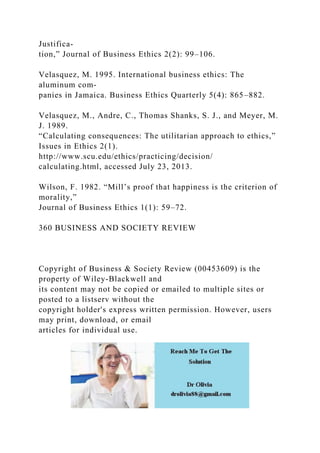 Justifica-
tion,” Journal of Business Ethics 2(2): 99–106.
Velasquez, M. 1995. International business ethics: The
aluminum com-
panies in Jamaica. Business Ethics Quarterly 5(4): 865–882.
Velasquez, M., Andre, C., Thomas Shanks, S. J., and Meyer, M.
J. 1989.
“Calculating consequences: The utilitarian approach to ethics,”
Issues in Ethics 2(1).
http://www.scu.edu/ethics/practicing/decision/
calculating.html, accessed July 23, 2013.
Wilson, F. 1982. “Mill’s proof that happiness is the criterion of
morality,”
Journal of Business Ethics 1(1): 59–72.
360 BUSINESS AND SOCIETY REVIEW
Copyright of Business & Society Review (00453609) is the
property of Wiley-Blackwell and
its content may not be copied or emailed to multiple sites or
posted to a listserv without the
copyright holder's express written permission. However, users
may print, download, or email
articles for individual use.
 