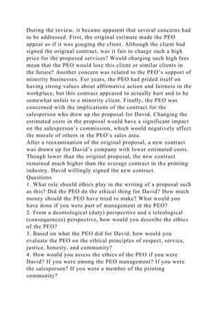 During the review, it became apparent that several concerns had
to be addressed. First, the original estimate made the PEO
appear as if it was gouging the client. Although the client had
signed the original contract, was it fair to charge such a high
price for the proposed services? Would charging such high fees
mean that the PEO would lose this client or similar clients in
the future? Another concern was related to the PEO’s support of
minority businesses. For years, the PEO had prided itself on
having strong values about affirmative action and fairness in the
workplace, but this contract appeared to actually hurt and to be
somewhat unfair to a minority client. Finally, the PEO was
concerned with the implications of the contract for the
salesperson who drew up the proposal for David. Changing the
estimated costs in the proposal would have a significant impact
on the salesperson’s commission, which would negatively affect
the morale of others in the PEO’s sales area.
After a reexamination of the original proposal, a new contract
was drawn up for David’s company with lower estimated costs.
Though lower than the original proposal, the new contract
remained much higher than the average contract in the printing
industry. David willingly signed the new contract.
Questions
1. What role should ethics play in the writing of a proposal such
as this? Did the PEO do the ethical thing for David? How much
money should the PEO have tried to make? What would you
have done if you were part of management at the PEO?
2. From a deontological (duty) perspective and a teleological
(consequences) perspective, how would you describe the ethics
of the PEO?
3. Based on what the PEO did for David, how would you
evaluate the PEO on the ethical principles of respect, service,
justice, honesty, and community?
4. How would you assess the ethics of the PEO if you were
David? If you were among the PEO management? If you were
the salesperson? If you were a member of the printing
community?
 