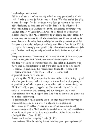 Leadership Instrument
Ethics and morals often are regarded as very personal, and we
resist having others judge us about them. We also resist judging
others. Perhaps for this reason, very few questionnaires have
been designed to measure ethical leadership. To address this
problem, Craig and Gustafson (1998) developed the Perceived
Leader Integrity Scale (PLIS), which is based on utilitarian
ethical theory. The PLIS attempts to evaluate leaders’ ethics by
measuring the degree to which coworkers see them as acting in
accordance with rules that would produce the greatest good for
the greatest number of people. Craig and Gustafson found PLIS
ratings to be strongly and positively related to subordinates’ job
satisfaction, and negatively related to their desire to quit their
jobs.
Parry and Proctor-Thomson (2002) used the PLIS in a study of
1,354 managers and found that perceived integrity was
positively related to transformational leadership. Leaders who
were seen as transformational were also seen as having more
integrity. In addition, the researchers found that perceived
integrity was positively correlated with leader and
organizational effectiveness.
By taking the PLIS, you can try to assess the ethical integrity of
a leader you know, such as a supervisor or leader of a group or
organization of which you are a member. At the same time, the
PLIS will allow you to apply the ideas we discussed in the
chapter to a real-world setting. By focusing on observers’
impressions, the PLIS represents one way to assess the principle
of ethical leadership.
In addition, the PLIS can be used for feedback to employees in
organizations and as a part of leadership training and
development. Finally, if used as part of an organizational
climate survey, the PLIS could be useful as a way of identifying
areas in an organization that may need an ethics intervention
(Craig & Gustafson, 1998).
Perceived Leader Integrity Scale (PLIS)
Instructions: The following items concern your perceptions of
 