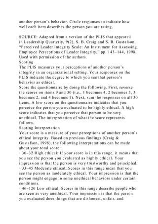 another person’s behavior. Circle responses to indicate how
well each item describes the person you are rating.
SOURCE: Adapted from a version of the PLIS that appeared
in Leadership Quarterly, 9(2), S. B. Craig and S. B. Gustafson,
“Perceived Leader Integrity Scale: An Instrument for Assessing
Employee Perceptions of Leader Integrity,” pp. 143–144, 1998.
Used with permission of the authors.
Scoring
The PLIS measures your perceptions of another person’s
integrity in an organizational setting. Your responses on the
PLIS indicate the degree to which you see that person’s
behavior as ethical.
Score the questionnaire by doing the following. First, reverse
the scores on items 9 and 30 (i.e., 1 becomes 4, 2 becomes 3, 3
becomes 2, and 4 becomes 1). Next, sum the responses on all 30
items. A low score on the questionnaire indicates that you
perceive the person you evaluated to be highly ethical. A high
score indicates that you perceive that person to be very
unethical. The interpretation of what the score represents
follows.
Scoring Interpretation
Your score is a measure of your perceptions of another person’s
ethical integrity. Based on previous findings (Craig &
Gustafson, 1998), the following interpretations can be made
about your total score:
· 30–32 High ethical: If your score is in this range, it means that
you see the person you evaluated as highly ethical. Your
impression is that the person is very trustworthy and principled.
· 33–45 Moderate ethical: Scores in this range mean that you
see the person as moderately ethical. Your impression is that the
person might engage in some unethical behaviors under certain
conditions.
· 46–120 Low ethical: Scores in this range describe people who
are seen as very unethical. Your impression is that the person
you evaluated does things that are dishonest, unfair, and
 