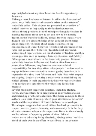 unprincipled almost any time he or she has the opportunity.
Summary
Although there has been an interest in ethics for thousands of
years, very little theoretical research exists on the nature of
leadership ethics. This chapter has presented an overview of
ethical theories as they apply to the leadership process.
Ethical theory provides a set of principles that guide leaders in
making decisions about how to act and how to be morally
decent. In the Western tradition, ethical theories typically are
divided into two kinds: theories about conduct and theories
about character. Theories about conduct emphasize the
consequences of leader behavior (teleological approach) or the
rules that govern their behavior (deontological approach).
Virtue-based theories focus on the character of leaders, and they
stress qualities such as courage, honesty, fairness, and fidelity.
Ethics plays a central role in the leadership process. Because
leadership involves influence and leaders often have more
power than followers, they have an enormous ethical
responsibility for how they affect other people. Leaders need to
engage followers to accomplish mutual goals; therefore, it is
imperative that they treat followers and their ideas with respect
and dignity. Leaders also play a major role in establishing the
ethical climate in their organization; that role requires leaders
to be particularly sensitive to the values and ideals they
promote.
Several prominent leadership scholars, including Heifetz,
Burns, and Greenleaf, have made unique contributions to our
understanding of ethical leadership. The theme common to these
authors is an ethic of caring, which pays attention to followers’
needs and the importance of leader–follower relationships.
This chapter suggests that sound ethical leadership is rooted in
respect, service, justice, honesty, and community. It is the duty
of leaders to treat others with respect—to listen to them closely
and be tolerant of opposing points of view. Ethical
leaders serve others by being altruistic, placing others’ welfare
ahead of their own in an effort to contribute to the common
 