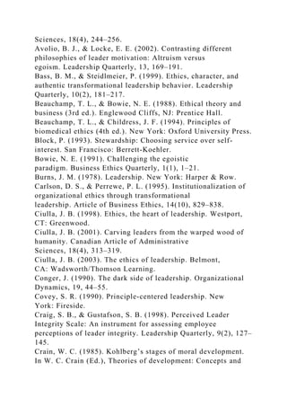 Sciences, 18(4), 244–256.
Avolio, B. J., & Locke, E. E. (2002). Contrasting different
philosophies of leader motivation: Altruism versus
egoism. Leadership Quarterly, 13, 169–191.
Bass, B. M., & Steidlmeier, P. (1999). Ethics, character, and
authentic transformational leadership behavior. Leadership
Quarterly, 10(2), 181–217.
Beauchamp, T. L., & Bowie, N. E. (1988). Ethical theory and
business (3rd ed.). Englewood Cliffs, NJ: Prentice Hall.
Beauchamp, T. L., & Childress, J. F. (1994). Principles of
biomedical ethics (4th ed.). New York: Oxford University Press.
Block, P. (1993). Stewardship: Choosing service over self-
interest. San Francisco: Berrett-Koehler.
Bowie, N. E. (1991). Challenging the egoistic
paradigm. Business Ethics Quarterly, 1(1), 1–21.
Burns, J. M. (1978). Leadership. New York: Harper & Row.
Carlson, D. S., & Perrewe, P. L. (1995). Institutionalization of
organizational ethics through transformational
leadership. Article of Business Ethics, 14(10), 829–838.
Ciulla, J. B. (1998). Ethics, the heart of leadership. Westport,
CT: Greenwood.
Ciulla, J. B. (2001). Carving leaders from the warped wood of
humanity. Canadian Article of Administrative
Sciences, 18(4), 313–319.
Ciulla, J. B. (2003). The ethics of leadership. Belmont,
CA: Wadsworth/Thomson Learning.
Conger, J. (1990). The dark side of leadership. Organizational
Dynamics, 19, 44–55.
Covey, S. R. (1990). Principle-centered leadership. New
York: Fireside.
Craig, S. B., & Gustafson, S. B. (1998). Perceived Leader
Integrity Scale: An instrument for assessing employee
perceptions of leader integrity. Leadership Quarterly, 9(2), 127–
145.
Crain, W. C. (1985). Kohlberg’s stages of moral development.
In W. C. Crain (Ed.), Theories of development: Concepts and
 