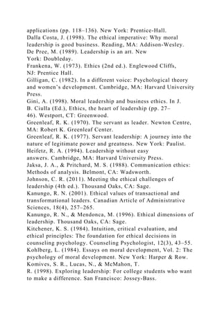 applications (pp. 118–136). New York: Prentice-Hall.
Dalla Costa, J. (1998). The ethical imperative: Why moral
leadership is good business. Reading, MA: Addison-Wesley.
De Pree, M. (1989). Leadership is an art. New
York: Doubleday.
Frankena, W. (1973). Ethics (2nd ed.). Englewood Cliffs,
NJ: Prentice Hall.
Gilligan, C. (1982). In a different voice: Psychological theory
and women’s development. Cambridge, MA: Harvard University
Press.
Gini, A. (1998). Moral leadership and business ethics. In J.
B. Ciulla (Ed.), Ethics, the heart of leadership (pp. 27–
46). Westport, CT: Greenwood.
Greenleaf, R. K. (1970). The servant as leader. Newton Centre,
MA: Robert K. Greenleaf Center.
Greenleaf, R. K. (1977). Servant leadership: A journey into the
nature of legitimate power and greatness. New York: Paulist.
Heifetz, R. A. (1994). Leadership without easy
answers. Cambridge, MA: Harvard University Press.
Jaksa, J. A., & Pritchard, M. S. (1988). Communication ethics:
Methods of analysis. Belmont, CA: Wadsworth.
Johnson, C. R. (2011). Meeting the ethical challenges of
leadership (4th ed.). Thousand Oaks, CA: Sage.
Kanungo, R. N. (2001). Ethical values of transactional and
transformational leaders. Canadian Article of Administrative
Sciences, 18(4), 257–265.
Kanungo, R. N., & Mendonca, M. (1996). Ethical dimensions of
leadership. Thousand Oaks, CA: Sage.
Kitchener, K. S. (1984). Intuition, critical evaluation, and
ethical principles: The foundation for ethical decisions in
counseling psychology. Counseling Psychologist, 12(3), 43–55.
Kohlberg, L. (1984). Essays on moral development, Vol. 2: The
psychology of moral development. New York: Harper & Row.
Komives, S. R., Lucas, N., & McMahon, T.
R. (1998). Exploring leadership: For college students who want
to make a difference. San Francisco: Jossey-Bass.
 