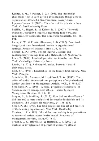 Kouzes, J. M., & Posner, B. Z. (1995). The leadership
challenge: How to keep getting extraordinary things done in
organizations (2nd ed.). San Francisco: Jossey-Bass.
Lipman-Blumen, J. (2005). The allure of toxic leaders. New
York: Oxford University Press.
Padilla, A., Hogan, R., & Kaiser, R. B. (2007). The toxic
triangle: Destructive leaders, susceptible followers, and
conducive environments. The Leadership Quarterly, 18, 176–
194.
Parry, K. W., & Proctor-Thomson, S. B. (2002). Perceived
integrity of transformational leaders in organisational
settings. Article of Business Ethics, 35, 75–96.
Pojman, L. P. (1995). Ethical theory: Classical and
contemporary readings (2nd ed.). Belmont, CA: Wadsworth.
Price, T. (2008). Leadership ethics: An introduction. New
York: Cambridge University Press.
Rawls, J. (1971). A theory of justice. Boston: Harvard
University Press.
Rost, J. C. (1991). Leadership for the twenty-first century. New
York: Praeger.
Schminke, M., Ambrose, M. L., & Noel, T. W. (1997). The
effect of ethical frameworks on perceptions of organizational
justice. Academy of Management Article, 40(5), 1190–1207.
Schumann, P. L. (2001). A moral principles framework for
human resource management ethics. Human Resource
Management Review, 11, 93–111.
Schyns, B., & Schilling, J. (2013). How bad are the effects of
bad leaders? A meta-analysis of destructive leadership and its
outcomes. The Leadership Quarterly, 24, 138–158.
Senge, P. M. (1990). The fifth discipline: The art and practice
of the learning organization. New York: Doubleday.
Trevino, L. K. (1986). Ethical decision making in organizations:
A person–situation interactionist model. Academy of
Management Review, 11(3), 601–617.
Trevino, L. K., Brown, M., & Hartman, L. P. (2003). A
qualitative investigation of perceived executive ethical
 