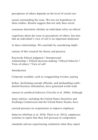 perceptions of others depends on the level of social con-
sensus surrounding the issue. We test our hypotheses in
three studies. Results suggest that not only does social
consensus determine whether an individual relies on ethical
cognitions about the issue or perceptions of others, but also
that an individual’s view of self is an important moderator
in these relationships. We conclude by considering impli-
cations of this research for theory and practice.
Keywords Ethical judgment ! Interpersonal
relationships ! Ethical decision-making ! Ethical behavior !
View of others ! View of self
Introduction
Corporate scandals, such as exaggerating revenue, paying
bribes, facilitating corrupt officials, and mishandling confi-
dential business information, have generated world-wide
interest in unethical behavior (Treviño et al. 2006). Although
many entities, including the United States Securities and
Exchange Commission and the United States Senate, have
exerted pressure on corporations to improve employee
behavior (Pulliam et al. 2010; Thiel et al. 2012), employees
continue to report that they feel pressure to compromise
standards and are experiencing retaliation when they report
 