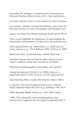 misconduct by managers or organizational representatives
(National Business Ethics Survey 2011). Also troublesome
are recent national reports of misconduct by retail customers.
For instance, retailers estimated that holiday return fraud (in
the form of return of stolen merchandise and fraudulent pur-
chases) cost them $3.4 billion (National Retail Survey 2013).
These events highlight the importance of understanding the
determinants and dynamics of ethical decision-making across
both organizational (e.g., Butterfield et al. 2000) and con-
sumer contexts (e.g., Vitell &Muncy 2005; Vitell et al. 2001).
Behavioral ethics researchers have studied direct rela-
tionships between ethical behavior and a variety of ante-
cedent conditions. Some have focused on individual
differences in demographics, personality, and cognitive
ethical development (Treviño et al. 2006). However, a
significant amount of the literature in both organizational
and marketing ethics assumes that decision makers follow
a cognitive and rational approach that revolves around
moral judgments about the issue (e.g., Kohlberg 1981; Rest
1986; Reynolds 2006b; Vitell et al. 1991, 2001; Weber
1990). This substantial trend notwithstanding, some
scholars have suggested that the cognitive approach fails to
 