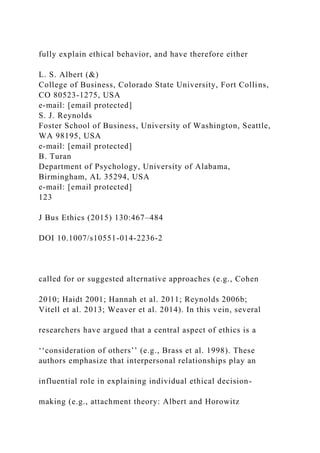fully explain ethical behavior, and have therefore either
L. S. Albert (&)
College of Business, Colorado State University, Fort Collins,
CO 80523-1275, USA
e-mail: [email protected]
S. J. Reynolds
Foster School of Business, University of Washington, Seattle,
WA 98195, USA
e-mail: [email protected]
B. Turan
Department of Psychology, University of Alabama,
Birmingham, AL 35294, USA
e-mail: [email protected]
123
J Bus Ethics (2015) 130:467–484
DOI 10.1007/s10551-014-2236-2
called for or suggested alternative approaches (e.g., Cohen
2010; Haidt 2001; Hannah et al. 2011; Reynolds 2006b;
Vitell et al. 2013; Weaver et al. 2014). In this vein, several
researchers have argued that a central aspect of ethics is a
‘‘consideration of others’’ (e.g., Brass et al. 1998). These
authors emphasize that interpersonal relationships play an
influential role in explaining individual ethical decision-
making (e.g., attachment theory: Albert and Horowitz
 