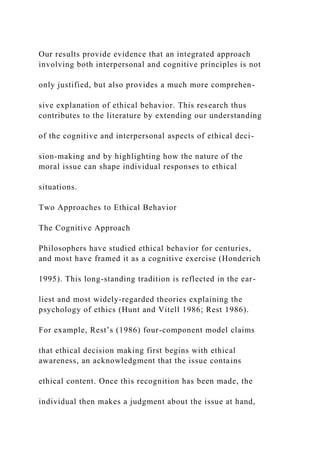 Our results provide evidence that an integrated approach
involving both interpersonal and cognitive principles is not
only justified, but also provides a much more comprehen-
sive explanation of ethical behavior. This research thus
contributes to the literature by extending our understanding
of the cognitive and interpersonal aspects of ethical deci-
sion-making and by highlighting how the nature of the
moral issue can shape individual responses to ethical
situations.
Two Approaches to Ethical Behavior
The Cognitive Approach
Philosophers have studied ethical behavior for centuries,
and most have framed it as a cognitive exercise (Honderich
1995). This long-standing tradition is reflected in the ear-
liest and most widely-regarded theories explaining the
psychology of ethics (Hunt and Vitell 1986; Rest 1986).
For example, Rest’s (1986) four-component model claims
that ethical decision making first begins with ethical
awareness, an acknowledgment that the issue contains
ethical content. Once this recognition has been made, the
individual then makes a judgment about the issue at hand,
 