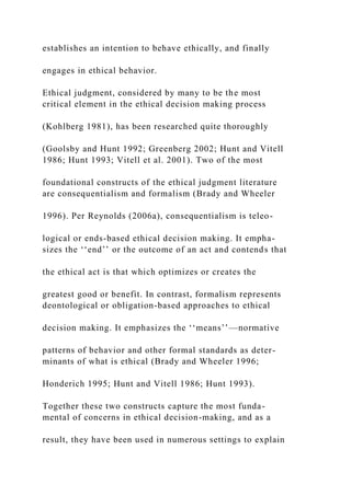 establishes an intention to behave ethically, and finally
engages in ethical behavior.
Ethical judgment, considered by many to be the most
critical element in the ethical decision making process
(Kohlberg 1981), has been researched quite thoroughly
(Goolsby and Hunt 1992; Greenberg 2002; Hunt and Vitell
1986; Hunt 1993; Vitell et al. 2001). Two of the most
foundational constructs of the ethical judgment literature
are consequentialism and formalism (Brady and Wheeler
1996). Per Reynolds (2006a), consequentialism is teleo-
logical or ends-based ethical decision making. It empha-
sizes the ‘‘end’’ or the outcome of an act and contends that
the ethical act is that which optimizes or creates the
greatest good or benefit. In contrast, formalism represents
deontological or obligation-based approaches to ethical
decision making. It emphasizes the ‘‘means’’—normative
patterns of behavior and other formal standards as deter-
minants of what is ethical (Brady and Wheeler 1996;
Honderich 1995; Hunt and Vitell 1986; Hunt 1993).
Together these two constructs capture the most funda-
mental of concerns in ethical decision-making, and as a
result, they have been used in numerous settings to explain
 