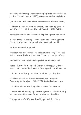 a variety of ethical phenomena ranging from perceptions of
justice (Schminke et al. 1997), consumer ethical decisions
(Vitell et al. 2001) and moral awareness (Reynolds 2006a)
to ethical behaviors such as honesty and cheating (Brady
and Wheeler 1996; Reynolds and Ceranic 2007). While
consequentialism and formalism explain a great deal about
ethical decision-making, several scholars have suggested
that an interpersonal approach also has much to add.
An Interpersonal Approach
Research has established that individuals have generalized
stances toward relationships and ‘‘others’’ that are often
spontaneous and unacknowledged (Pietromonaco and
Barrett 2000). As Kahn and Kram (1994) suggest, these
stances are internalized models developed in childhood that
individuals typically carry into adulthood, and which
influence behaviors across interpersonal situations.
According to Bowlby (1969, 1973), individuals develop
these internalized working models based on repeated
interactions with early significant figures that subsequently
serve as cognitive maps for navigating relationships
throughout one’s lifespan. Bowlby posited that these
 