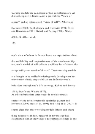 working models are comprised of two complementary yet
distinct cognitive dimensions: a generalized ‘‘view of
others’’ and an internalized ‘‘view of self’’ (Albert and
Horowitz 2009; Bartholomew and Horowitz 1991; Dizen
and Berenbaum 2011; Kobak and Sceery 1988). While
468 L. S. Albert et al.
123
one’s view of others is formed based on expectations about
the availability and responsiveness of the attachment fig-
ure, one’s model of self reflects stabilized beliefs about the
acceptability and worth of the self. These working models
are thought to be malleable during early development but
once consolidated; they stabilize and influence one’s
behaviors through one’s lifetime (e.g., Kobak and Sceery
1988; Sroufe and Waters 1977).
As ethical behaviors often occur in social contexts
characterized by interpersonal dynamics (Albert and
Horowitz 2009; Brass et al. 1998; Son Hing et al. 2007), it
seems clear that these working models inform and shape
these behaviors. In fact, research in psychology has
established that an individual’s perception of others is one
 