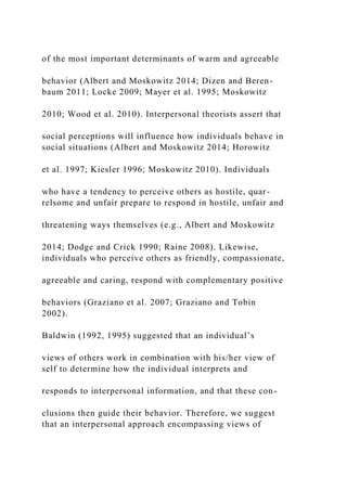 of the most important determinants of warm and agreeable
behavior (Albert and Moskowitz 2014; Dizen and Beren-
baum 2011; Locke 2009; Mayer et al. 1995; Moskowitz
2010; Wood et al. 2010). Interpersonal theorists assert that
social perceptions will influence how individuals behave in
social situations (Albert and Moskowitz 2014; Horowitz
et al. 1997; Kiesler 1996; Moskowitz 2010). Individuals
who have a tendency to perceive others as hostile, quar-
relsome and unfair prepare to respond in hostile, unfair and
threatening ways themselves (e.g., Albert and Moskowitz
2014; Dodge and Crick 1990; Raine 2008). Likewise,
individuals who perceive others as friendly, compassionate,
agreeable and caring, respond with complementary positive
behaviors (Graziano et al. 2007; Graziano and Tobin
2002).
Baldwin (1992, 1995) suggested that an individual’s
views of others work in combination with his/her view of
self to determine how the individual interprets and
responds to interpersonal information, and that these con-
clusions then guide their behavior. Therefore, we suggest
that an interpersonal approach encompassing views of
 