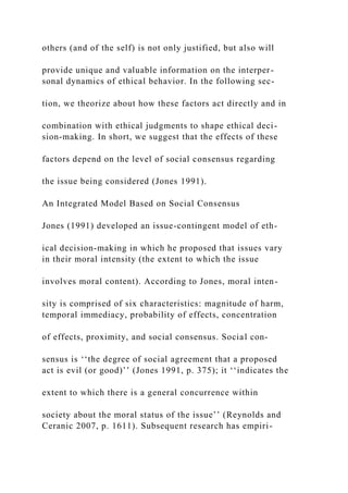others (and of the self) is not only justified, but also will
provide unique and valuable information on the interper-
sonal dynamics of ethical behavior. In the following sec-
tion, we theorize about how these factors act directly and in
combination with ethical judgments to shape ethical deci-
sion-making. In short, we suggest that the effects of these
factors depend on the level of social consensus regarding
the issue being considered (Jones 1991).
An Integrated Model Based on Social Consensus
Jones (1991) developed an issue-contingent model of eth-
ical decision-making in which he proposed that issues vary
in their moral intensity (the extent to which the issue
involves moral content). According to Jones, moral inten-
sity is comprised of six characteristics: magnitude of harm,
temporal immediacy, probability of effects, concentration
of effects, proximity, and social consensus. Social con-
sensus is ‘‘the degree of social agreement that a proposed
act is evil (or good)’’ (Jones 1991, p. 375); it ‘‘indicates the
extent to which there is a general concurrence within
society about the moral status of the issue’’ (Reynolds and
Ceranic 2007, p. 1611). Subsequent research has empiri-
 