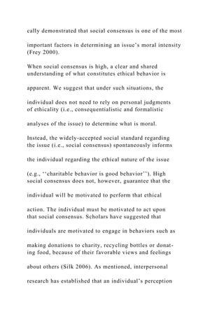 cally demonstrated that social consensus is one of the most
important factors in determining an issue’s moral intensity
(Frey 2000).
When social consensus is high, a clear and shared
understanding of what constitutes ethical behavior is
apparent. We suggest that under such situations, the
individual does not need to rely on personal judgments
of ethicality (i.e., consequentialistic and formalistic
analyses of the issue) to determine what is moral.
Instead, the widely-accepted social standard regarding
the issue (i.e., social consensus) spontaneously informs
the individual regarding the ethical nature of the issue
(e.g., ‘‘charitable behavior is good behavior’’). High
social consensus does not, however, guarantee that the
individual will be motivated to perform that ethical
action. The individual must be motivated to act upon
that social consensus. Scholars have suggested that
individuals are motivated to engage in behaviors such as
making donations to charity, recycling bottles or donat-
ing food, because of their favorable views and feelings
about others (Silk 2006). As mentioned, interpersonal
research has established that an individual’s perception
 