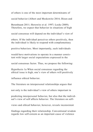 of others is one of the most important determinants of
social behavior (Albert and Moskowitz 2014; Dizen and
Berenbaum 2011; Horowitz et al. 1997; Locke 2009).
Therefore, we expect that behavior in situations of high
social consensus will depend on the individual’s view of
others. If the individual perceives others positively, then
the individual is likely to respond with complementary
positive behaviors. Most importantly, such individuals
would have motivations to operate in a manner consis-
tent with larger social expectations expressed in the
social consensus factor. Thus, we propose the following:
Hypothesis 1a When social consensus regarding the
ethical issue is high, one’s view of others will positively
influence ethical behavior.
The literature on interpersonal relationships argues that
not only is the individual’s view of others important in
predicting interpersonal behavior, but also that the individ-
ual’s view of self affects behavior. The literature on self-
views and ethical behavior, however, reveals inconsistent
findings regarding their relationship. Conventional wisdom
regards low self-esteem as an important cause of violence
 