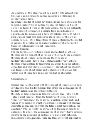 An example of this stage would be a civil rights activist who
believes a commitment to justice requires a willingness to
disobey unjust laws.
Kohlberg’s model of moral development has been criticized for
focusing exclusively on justice values, for being sex-biased
since it is derived from an all-male sample, for being culturally
biased since it is based on a sample from an individualist
culture, and for advocating a postconventional morality where
people place their own principles above those of the law or
society (Crain, 1985). Regardless of these criticisms, this model
is seminal to developing an understanding of what forms the
basis for individuals’ ethical leadership.
Ethical Theories
For the purposes of studying ethics and leadership, ethical
theories can be thought of as falling within two broad domains:
theories about leaders’ conduct and theories about
leaders’ character (Table 13.2). Stated another way, ethical
theories when applied to leadership are about both the actions
of leaders and who they are as people. Throughout the chapter,
our discussions about ethics and leadership will always fall
within one of these two domains: conduct or character.
Consequences
Ethical theories that deal with the conduct of leaders are in turn
divided into two kinds: theories that stress the consequences of
leaders’ actions and those that emphasize
the duty or rules governing leaders’ actions (see Table 13.2).
Teleological theories, from the Greek word telos, meaning
“ends” or “purposes,” try to answer questions about right and
wrong by focusing on whether a person’s conduct will produce
desirable consequences. From the teleological perspective, the
question “What is right?” is answered by looking at results or
outcomes. In effect, the consequences of an individual’s actions
determine the goodness or badness of a particular behavior.
In assessing consequences, there are three different approaches
 