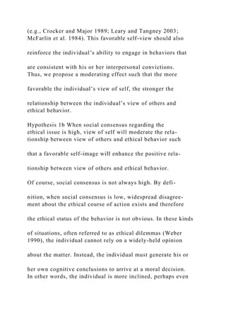(e.g., Crocker and Major 1989; Leary and Tangney 2003;
McFarlin et al. 1984). This favorable self-view should also
reinforce the individual’s ability to engage in behaviors that
are consistent with his or her interpersonal convictions.
Thus, we propose a moderating effect such that the more
favorable the individual’s view of self, the stronger the
relationship between the individual’s view of others and
ethical behavior.
Hypothesis 1b When social consensus regarding the
ethical issue is high, view of self will moderate the rela-
tionship between view of others and ethical behavior such
that a favorable self-image will enhance the positive rela-
tionship between view of others and ethical behavior.
Of course, social consensus is not always high. By defi-
nition, when social consensus is low, widespread disagree-
ment about the ethical course of action exists and therefore
the ethical status of the behavior is not obvious. In these kinds
of situations, often referred to as ethical dilemmas (Weber
1990), the individual cannot rely on a widely-held opinion
about the matter. Instead, the individual must generate his or
her own cognitive conclusions to arrive at a moral decision.
In other words, the individual is more inclined, perhaps even
 