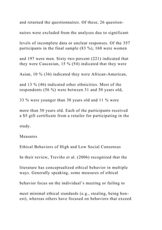 and returned the questionnaires. Of these, 26 question-
naires were excluded from the analyses due to significant
levels of incomplete data or unclear responses. Of the 357
participants in the final sample (83 %), 160 were women
and 197 were men. Sixty two percent (221) indicated that
they were Caucasian, 15 % (54) indicated that they were
Asian, 10 % (36) indicated they were African-American,
and 13 % (46) indicated other ethnicities. Most of the
respondents (56 %) were between 31 and 50 years old,
33 % were younger than 30 years old and 11 % were
more than 50 years old. Each of the participants received
a $5 gift certificate from a retailer for participating in the
study.
Measures
Ethical Behaviors of High and Low Social Consensus
In their review, Treviño et al. (2006) recognized that the
literature has conceptualized ethical behavior in multiple
ways. Generally speaking, some measures of ethical
behavior focus on the individual’s meeting or failing to
meet minimal ethical standards (e.g., stealing, being hon-
est), whereas others have focused on behaviors that exceed
 